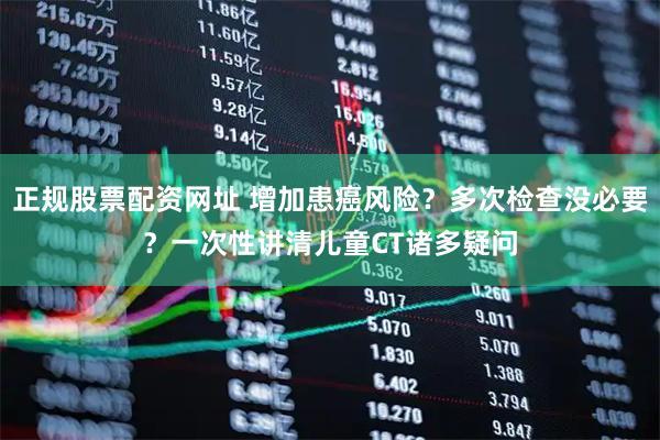 正规股票配资网址 增加患癌风险？多次检查没必要？一次性讲清儿童CT诸多疑问