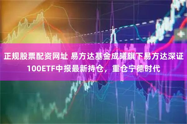 正规股票配资网址 易方达基金成曦旗下易方达深证100ETF中报最新持仓，重仓宁德时代