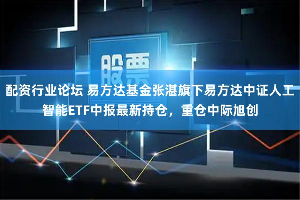 配资行业论坛 易方达基金张湛旗下易方达中证人工智能ETF中报最新持仓，重仓中际旭创