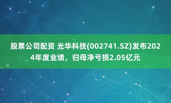 股票公司配资 光华科技(002741.SZ)发布2024年度业绩，归母净亏损2.05亿元