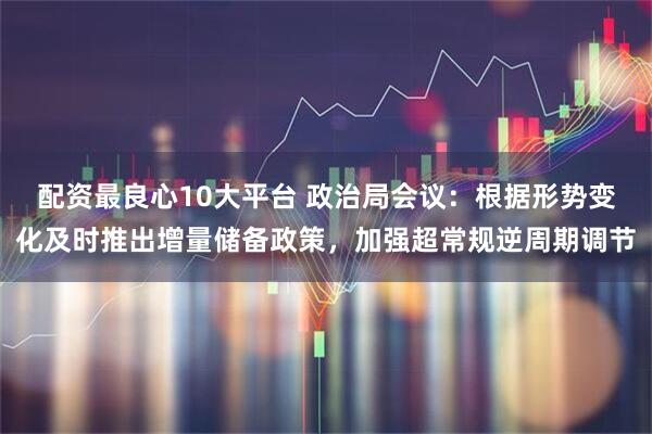 配资最良心10大平台 政治局会议：根据形势变化及时推出增量储备政策，加强超常规逆周期调节