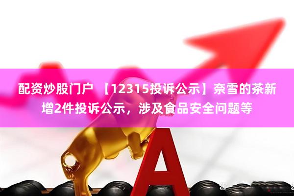 配资炒股门户 【12315投诉公示】奈雪的茶新增2件投诉公示，涉及食品安全问题等
