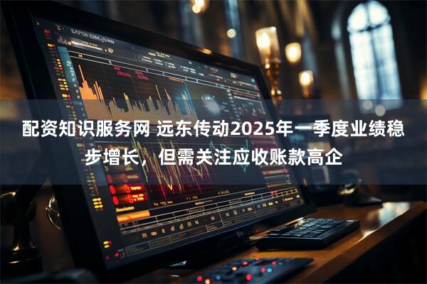 配资知识服务网 远东传动2025年一季度业绩稳步增长，但需关注应收账款高企