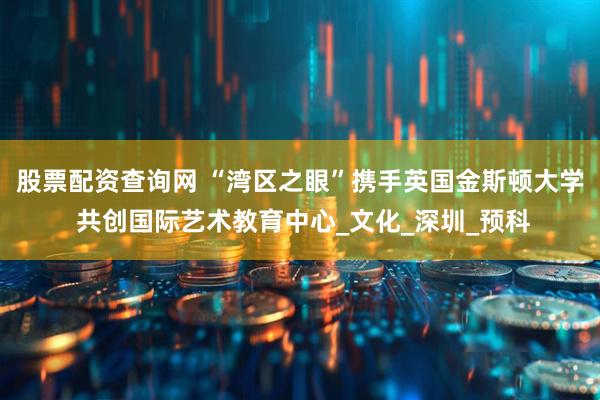 股票配资查询网 “湾区之眼”携手英国金斯顿大学 共创国际艺术教育中心_文化_深圳_预科