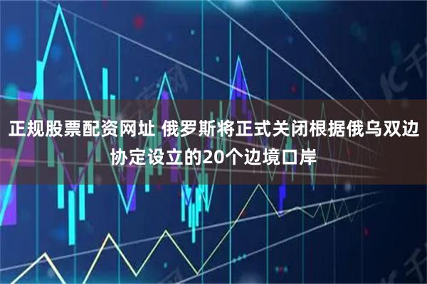 正规股票配资网址 俄罗斯将正式关闭根据俄乌双边协定设立的20个边境口岸
