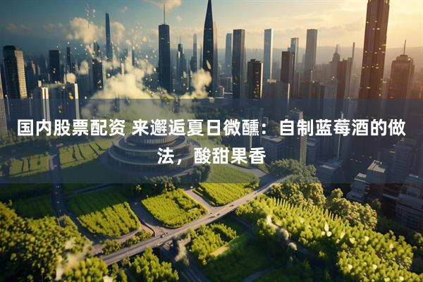国内股票配资 来邂逅夏日微醺：自制蓝莓酒的做法，酸甜果香