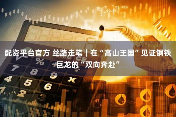 配资平台官方 丝路走笔｜在“高山王国”见证钢铁巨龙的“双向奔赴”